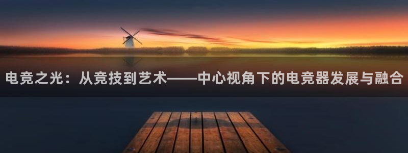 米兰电竞全站：电竞之光：从竞技到艺术——中心视角下的电竞器发展与融合